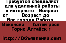 Требуется специалист для удаленной работы в интернете › Возраст от ­ 18 › Возраст до ­ 56 - Все города Работа » Вакансии   . Алтай респ.,Горно-Алтайск г.